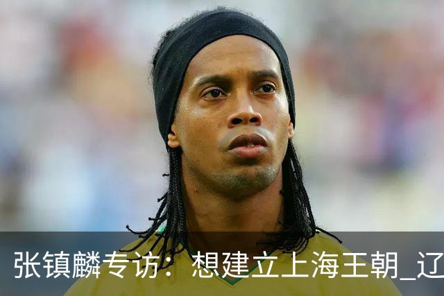 张镇麟专访：想建立上海王朝 辽沪球迷都一样都是拼了命想保护我